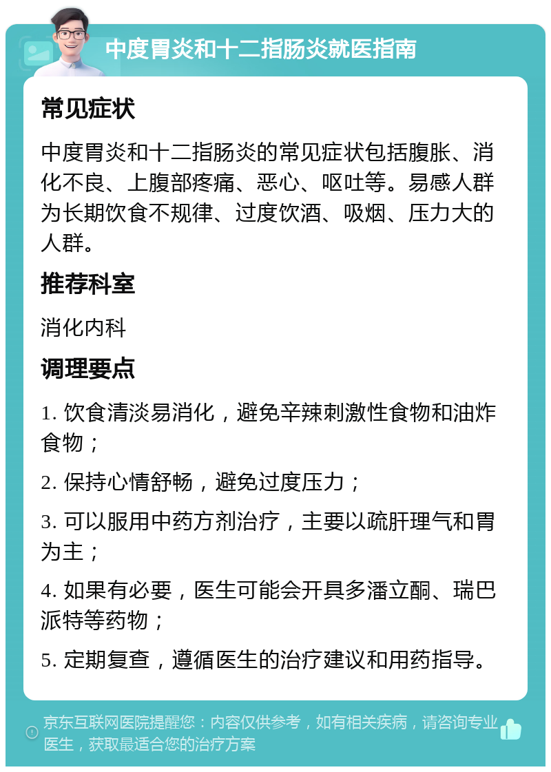 中度胃炎和十二指肠炎就医指南 常见症状 中度胃炎和十二指肠炎的常见症状包括腹胀、消化不良、上腹部疼痛、恶心、呕吐等。易感人群为长期饮食不规律、过度饮酒、吸烟、压力大的人群。 推荐科室 消化内科 调理要点 1. 饮食清淡易消化，避免辛辣刺激性食物和油炸食物； 2. 保持心情舒畅，避免过度压力； 3. 可以服用中药方剂治疗，主要以疏肝理气和胃为主； 4. 如果有必要，医生可能会开具多潘立酮、瑞巴派特等药物； 5. 定期复查，遵循医生的治疗建议和用药指导。