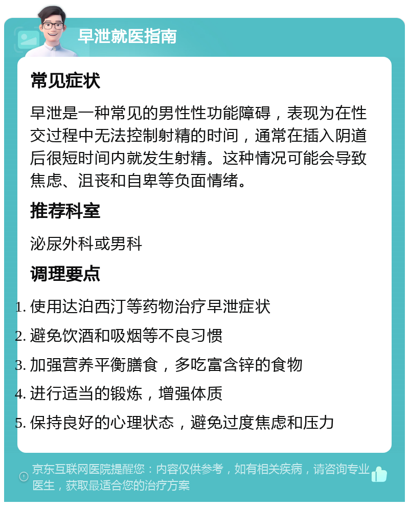 早泄就医指南 常见症状 早泄是一种常见的男性性功能障碍，表现为在性交过程中无法控制射精的时间，通常在插入阴道后很短时间内就发生射精。这种情况可能会导致焦虑、沮丧和自卑等负面情绪。 推荐科室 泌尿外科或男科 调理要点 使用达泊西汀等药物治疗早泄症状 避免饮酒和吸烟等不良习惯 加强营养平衡膳食，多吃富含锌的食物 进行适当的锻炼，增强体质 保持良好的心理状态，避免过度焦虑和压力