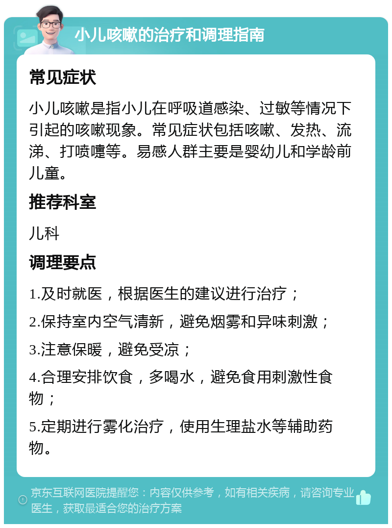 小儿咳嗽的治疗和调理指南 常见症状 小儿咳嗽是指小儿在呼吸道感染、过敏等情况下引起的咳嗽现象。常见症状包括咳嗽、发热、流涕、打喷嚏等。易感人群主要是婴幼儿和学龄前儿童。 推荐科室 儿科 调理要点 1.及时就医，根据医生的建议进行治疗； 2.保持室内空气清新，避免烟雾和异味刺激； 3.注意保暖，避免受凉； 4.合理安排饮食，多喝水，避免食用刺激性食物； 5.定期进行雾化治疗，使用生理盐水等辅助药物。