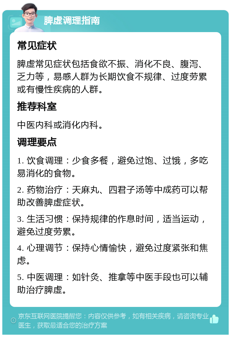 脾虚调理指南 常见症状 脾虚常见症状包括食欲不振、消化不良、腹泻、乏力等，易感人群为长期饮食不规律、过度劳累或有慢性疾病的人群。 推荐科室 中医内科或消化内科。 调理要点 1. 饮食调理：少食多餐，避免过饱、过饿，多吃易消化的食物。 2. 药物治疗：天麻丸、四君子汤等中成药可以帮助改善脾虚症状。 3. 生活习惯：保持规律的作息时间，适当运动，避免过度劳累。 4. 心理调节：保持心情愉快，避免过度紧张和焦虑。 5. 中医调理：如针灸、推拿等中医手段也可以辅助治疗脾虚。