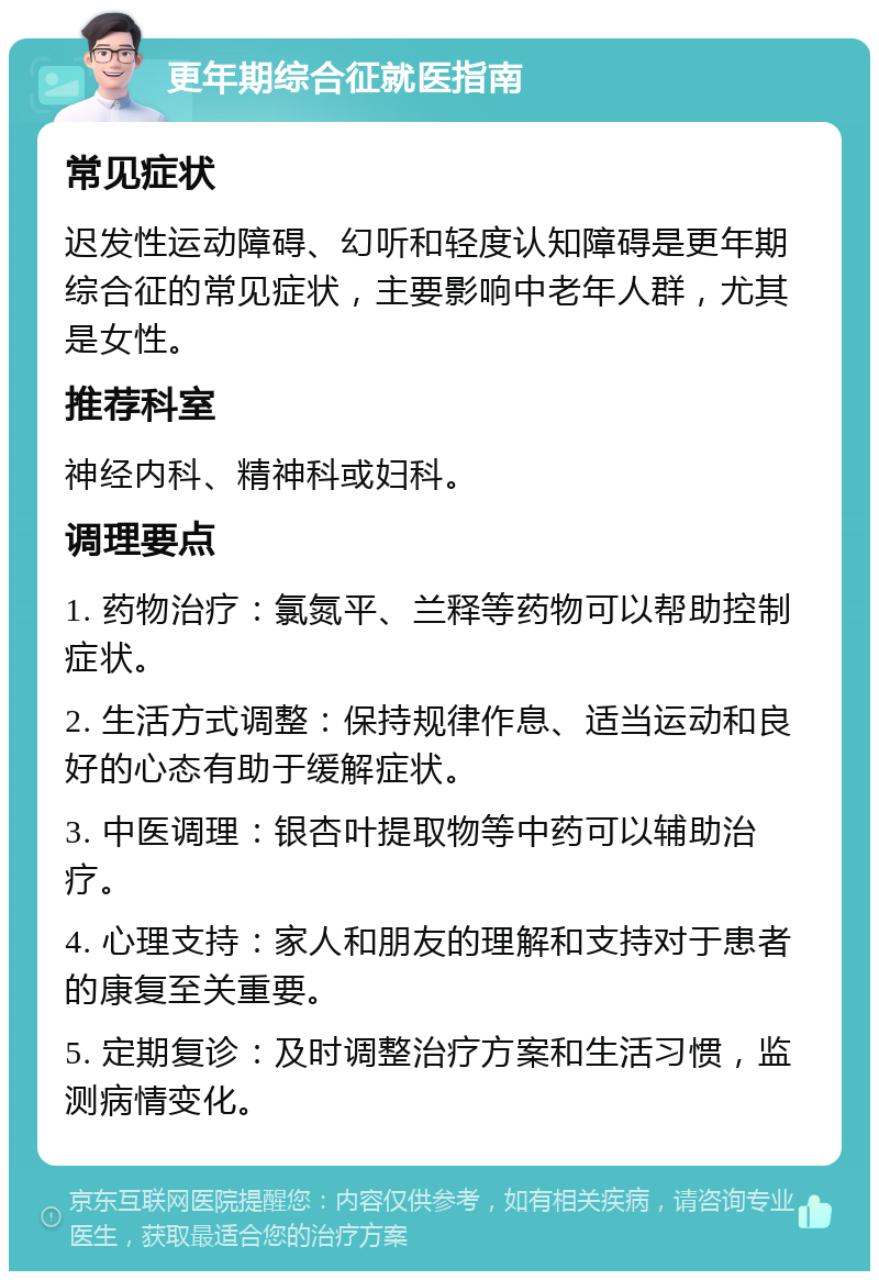 更年期综合征就医指南 常见症状 迟发性运动障碍、幻听和轻度认知障碍是更年期综合征的常见症状，主要影响中老年人群，尤其是女性。 推荐科室 神经内科、精神科或妇科。 调理要点 1. 药物治疗：氯氮平、兰释等药物可以帮助控制症状。 2. 生活方式调整：保持规律作息、适当运动和良好的心态有助于缓解症状。 3. 中医调理：银杏叶提取物等中药可以辅助治疗。 4. 心理支持：家人和朋友的理解和支持对于患者的康复至关重要。 5. 定期复诊：及时调整治疗方案和生活习惯，监测病情变化。