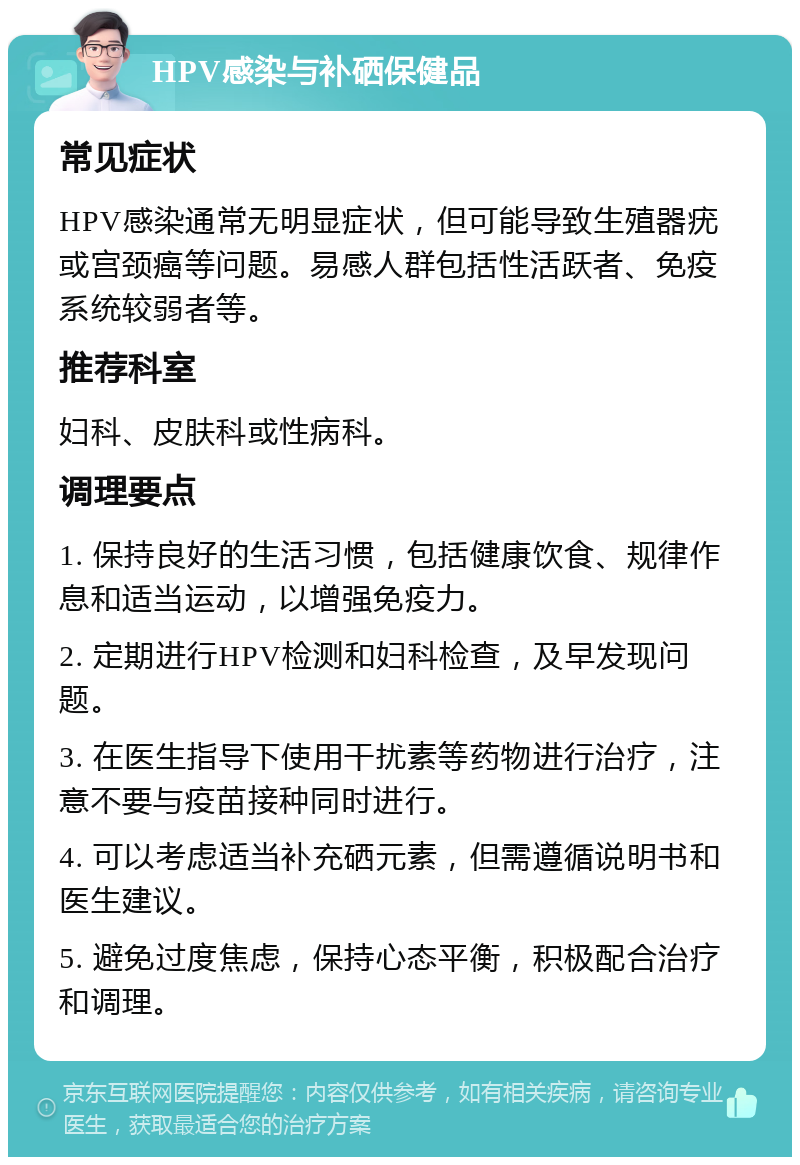 HPV感染与补硒保健品 常见症状 HPV感染通常无明显症状，但可能导致生殖器疣或宫颈癌等问题。易感人群包括性活跃者、免疫系统较弱者等。 推荐科室 妇科、皮肤科或性病科。 调理要点 1. 保持良好的生活习惯，包括健康饮食、规律作息和适当运动，以增强免疫力。 2. 定期进行HPV检测和妇科检查，及早发现问题。 3. 在医生指导下使用干扰素等药物进行治疗，注意不要与疫苗接种同时进行。 4. 可以考虑适当补充硒元素，但需遵循说明书和医生建议。 5. 避免过度焦虑，保持心态平衡，积极配合治疗和调理。