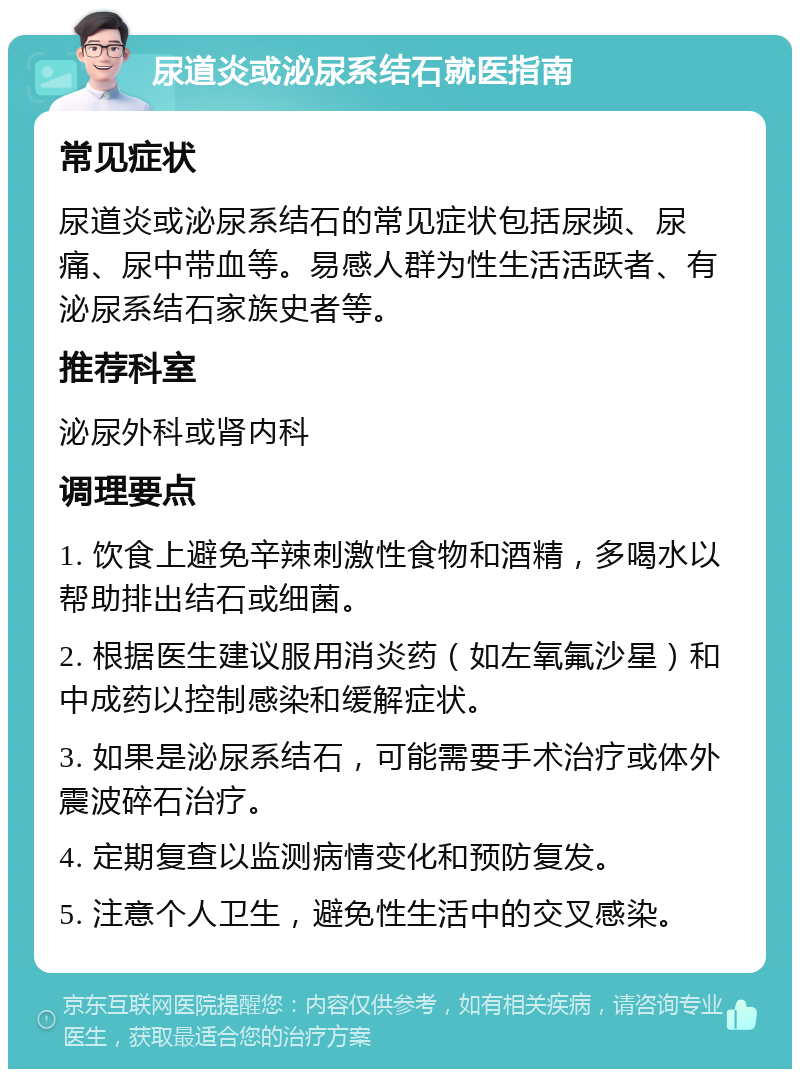 尿道炎或泌尿系结石就医指南 常见症状 尿道炎或泌尿系结石的常见症状包括尿频、尿痛、尿中带血等。易感人群为性生活活跃者、有泌尿系结石家族史者等。 推荐科室 泌尿外科或肾内科 调理要点 1. 饮食上避免辛辣刺激性食物和酒精，多喝水以帮助排出结石或细菌。 2. 根据医生建议服用消炎药（如左氧氟沙星）和中成药以控制感染和缓解症状。 3. 如果是泌尿系结石，可能需要手术治疗或体外震波碎石治疗。 4. 定期复查以监测病情变化和预防复发。 5. 注意个人卫生，避免性生活中的交叉感染。