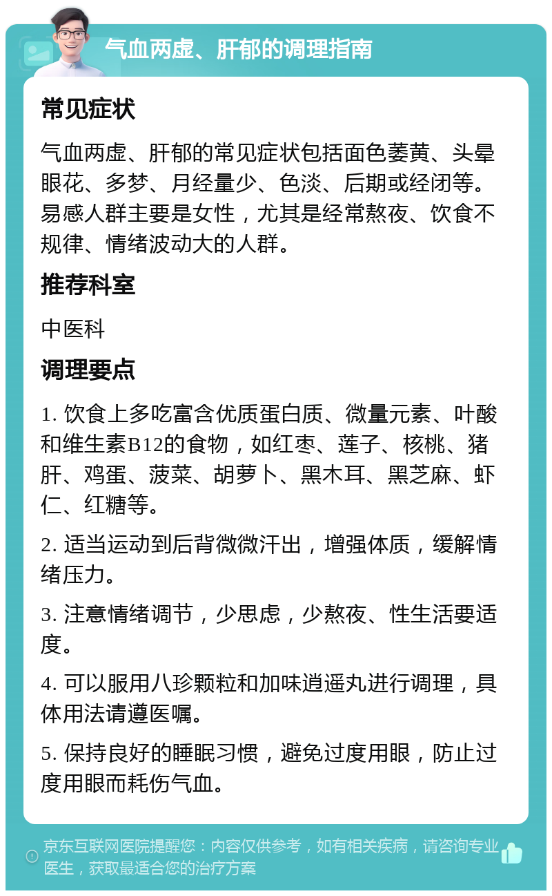 气血两虚、肝郁的调理指南 常见症状 气血两虚、肝郁的常见症状包括面色萎黄、头晕眼花、多梦、月经量少、色淡、后期或经闭等。易感人群主要是女性，尤其是经常熬夜、饮食不规律、情绪波动大的人群。 推荐科室 中医科 调理要点 1. 饮食上多吃富含优质蛋白质、微量元素、叶酸和维生素B12的食物，如红枣、莲子、核桃、猪肝、鸡蛋、菠菜、胡萝卜、黑木耳、黑芝麻、虾仁、红糖等。 2. 适当运动到后背微微汗出，增强体质，缓解情绪压力。 3. 注意情绪调节，少思虑，少熬夜、性生活要适度。 4. 可以服用八珍颗粒和加味逍遥丸进行调理，具体用法请遵医嘱。 5. 保持良好的睡眠习惯，避免过度用眼，防止过度用眼而耗伤气血。