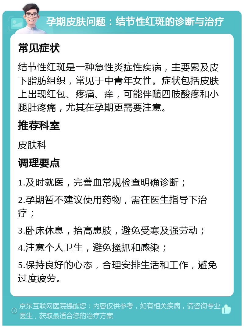 孕期皮肤问题：结节性红斑的诊断与治疗 常见症状 结节性红斑是一种急性炎症性疾病，主要累及皮下脂肪组织，常见于中青年女性。症状包括皮肤上出现红包、疼痛、痒，可能伴随四肢酸疼和小腿肚疼痛，尤其在孕期更需要注意。 推荐科室 皮肤科 调理要点 1.及时就医，完善血常规检查明确诊断； 2.孕期暂不建议使用药物，需在医生指导下治疗； 3.卧床休息，抬高患肢，避免受寒及强劳动； 4.注意个人卫生，避免搔抓和感染； 5.保持良好的心态，合理安排生活和工作，避免过度疲劳。