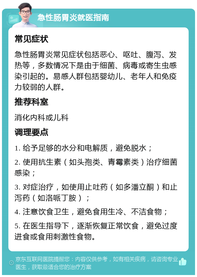 急性肠胃炎就医指南 常见症状 急性肠胃炎常见症状包括恶心、呕吐、腹泻、发热等，多数情况下是由于细菌、病毒或寄生虫感染引起的。易感人群包括婴幼儿、老年人和免疫力较弱的人群。 推荐科室 消化内科或儿科 调理要点 1. 给予足够的水分和电解质，避免脱水； 2. 使用抗生素（如头孢类、青霉素类）治疗细菌感染； 3. 对症治疗，如使用止吐药（如多潘立酮）和止泻药（如洛哌丁胺）； 4. 注意饮食卫生，避免食用生冷、不洁食物； 5. 在医生指导下，逐渐恢复正常饮食，避免过度进食或食用刺激性食物。