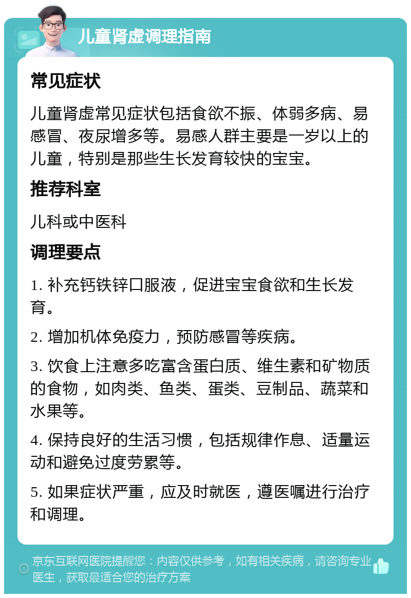 儿童肾虚调理指南 常见症状 儿童肾虚常见症状包括食欲不振、体弱多病、易感冒、夜尿增多等。易感人群主要是一岁以上的儿童，特别是那些生长发育较快的宝宝。 推荐科室 儿科或中医科 调理要点 1. 补充钙铁锌口服液，促进宝宝食欲和生长发育。 2. 增加机体免疫力，预防感冒等疾病。 3. 饮食上注意多吃富含蛋白质、维生素和矿物质的食物，如肉类、鱼类、蛋类、豆制品、蔬菜和水果等。 4. 保持良好的生活习惯，包括规律作息、适量运动和避免过度劳累等。 5. 如果症状严重，应及时就医，遵医嘱进行治疗和调理。