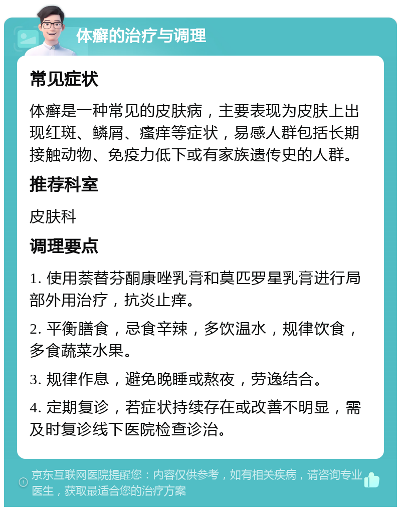 体癣的治疗与调理 常见症状 体癣是一种常见的皮肤病，主要表现为皮肤上出现红斑、鳞屑、瘙痒等症状，易感人群包括长期接触动物、免疫力低下或有家族遗传史的人群。 推荐科室 皮肤科 调理要点 1. 使用萘替芬酮康唑乳膏和莫匹罗星乳膏进行局部外用治疗，抗炎止痒。 2. 平衡膳食，忌食辛辣，多饮温水，规律饮食，多食蔬菜水果。 3. 规律作息，避免晚睡或熬夜，劳逸结合。 4. 定期复诊，若症状持续存在或改善不明显，需及时复诊线下医院检查诊治。