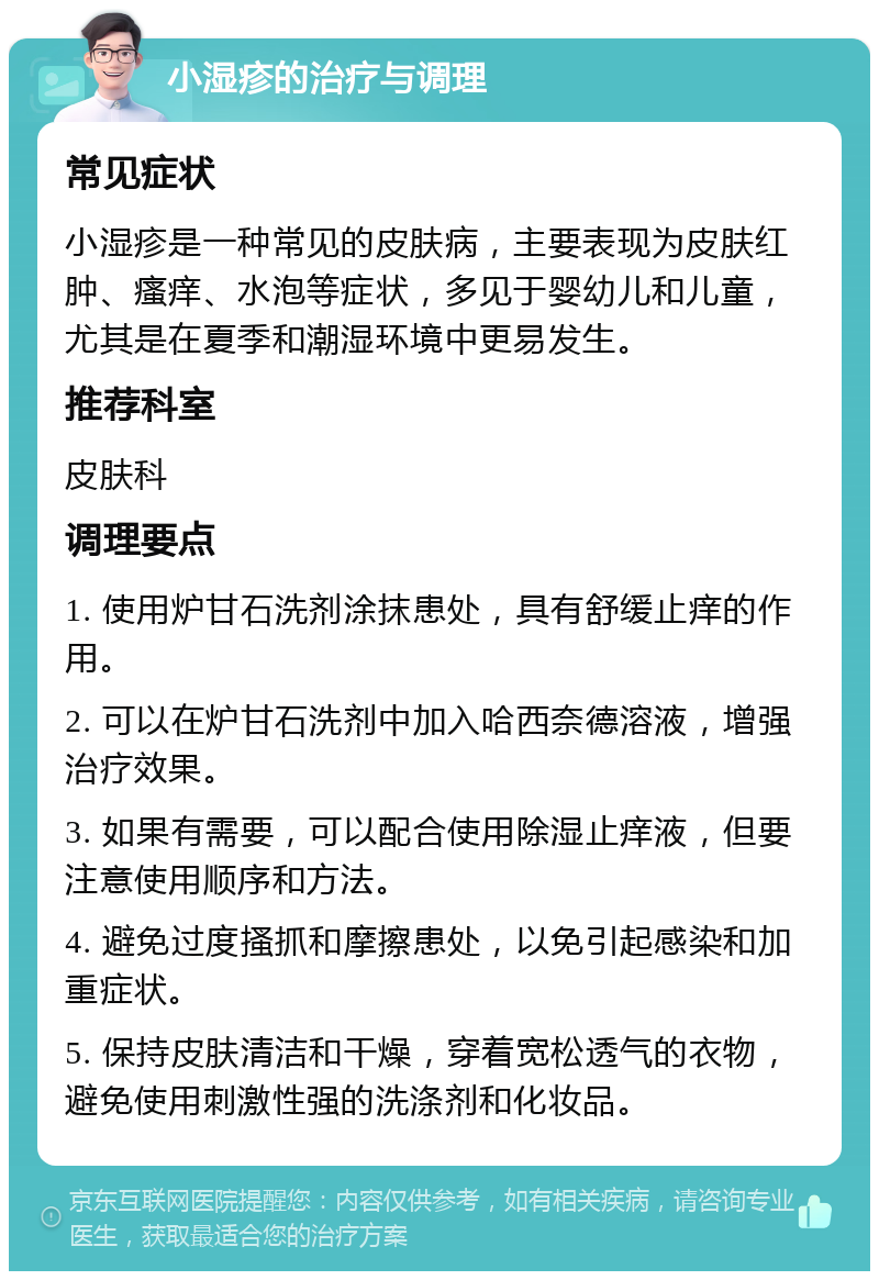 小湿疹的治疗与调理 常见症状 小湿疹是一种常见的皮肤病，主要表现为皮肤红肿、瘙痒、水泡等症状，多见于婴幼儿和儿童，尤其是在夏季和潮湿环境中更易发生。 推荐科室 皮肤科 调理要点 1. 使用炉甘石洗剂涂抹患处，具有舒缓止痒的作用。 2. 可以在炉甘石洗剂中加入哈西奈德溶液，增强治疗效果。 3. 如果有需要，可以配合使用除湿止痒液，但要注意使用顺序和方法。 4. 避免过度搔抓和摩擦患处，以免引起感染和加重症状。 5. 保持皮肤清洁和干燥，穿着宽松透气的衣物，避免使用刺激性强的洗涤剂和化妆品。