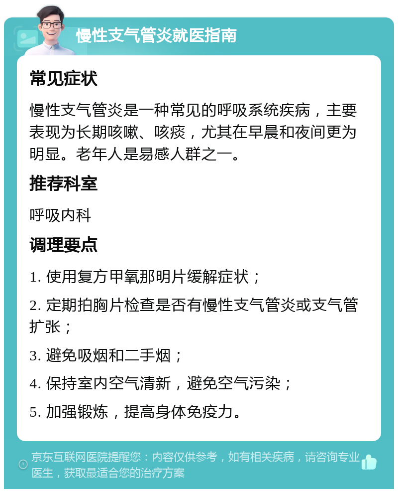 慢性支气管炎就医指南 常见症状 慢性支气管炎是一种常见的呼吸系统疾病，主要表现为长期咳嗽、咳痰，尤其在早晨和夜间更为明显。老年人是易感人群之一。 推荐科室 呼吸内科 调理要点 1. 使用复方甲氧那明片缓解症状； 2. 定期拍胸片检查是否有慢性支气管炎或支气管扩张； 3. 避免吸烟和二手烟； 4. 保持室内空气清新，避免空气污染； 5. 加强锻炼，提高身体免疫力。