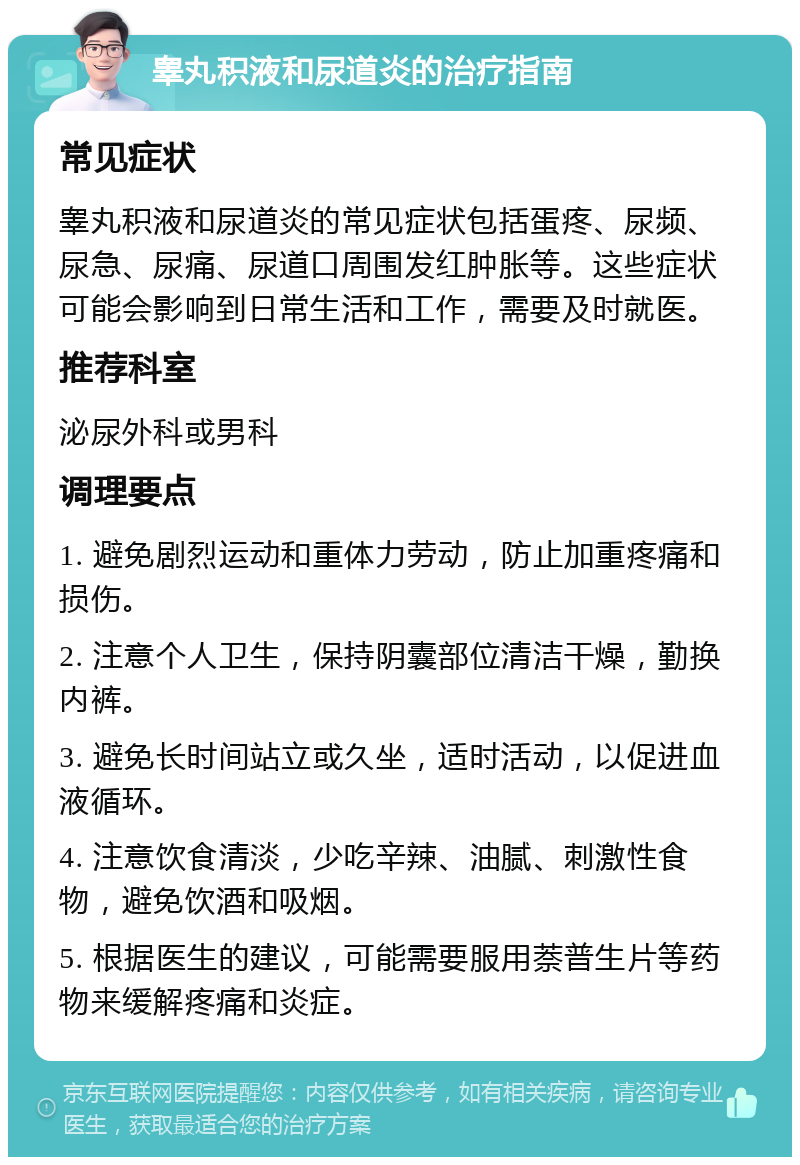 睾丸积液和尿道炎的治疗指南 常见症状 睾丸积液和尿道炎的常见症状包括蛋疼、尿频、尿急、尿痛、尿道口周围发红肿胀等。这些症状可能会影响到日常生活和工作，需要及时就医。 推荐科室 泌尿外科或男科 调理要点 1. 避免剧烈运动和重体力劳动，防止加重疼痛和损伤。 2. 注意个人卫生，保持阴囊部位清洁干燥，勤换内裤。 3. 避免长时间站立或久坐，适时活动，以促进血液循环。 4. 注意饮食清淡，少吃辛辣、油腻、刺激性食物，避免饮酒和吸烟。 5. 根据医生的建议，可能需要服用萘普生片等药物来缓解疼痛和炎症。