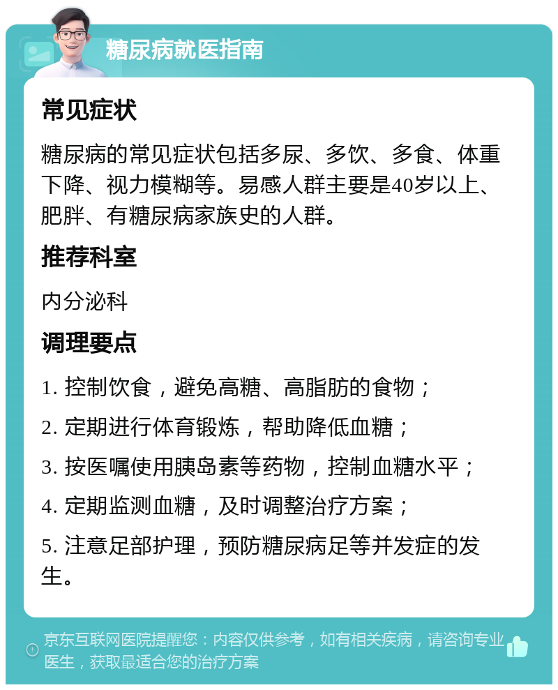 糖尿病就医指南 常见症状 糖尿病的常见症状包括多尿、多饮、多食、体重下降、视力模糊等。易感人群主要是40岁以上、肥胖、有糖尿病家族史的人群。 推荐科室 内分泌科 调理要点 1. 控制饮食，避免高糖、高脂肪的食物； 2. 定期进行体育锻炼，帮助降低血糖； 3. 按医嘱使用胰岛素等药物，控制血糖水平； 4. 定期监测血糖，及时调整治疗方案； 5. 注意足部护理，预防糖尿病足等并发症的发生。