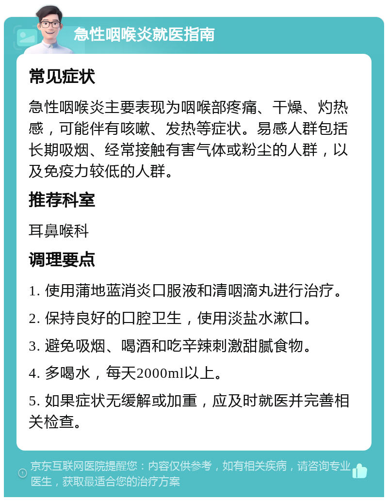 急性咽喉炎就医指南 常见症状 急性咽喉炎主要表现为咽喉部疼痛、干燥、灼热感，可能伴有咳嗽、发热等症状。易感人群包括长期吸烟、经常接触有害气体或粉尘的人群，以及免疫力较低的人群。 推荐科室 耳鼻喉科 调理要点 1. 使用蒲地蓝消炎口服液和清咽滴丸进行治疗。 2. 保持良好的口腔卫生，使用淡盐水漱口。 3. 避免吸烟、喝酒和吃辛辣刺激甜腻食物。 4. 多喝水，每天2000ml以上。 5. 如果症状无缓解或加重，应及时就医并完善相关检查。