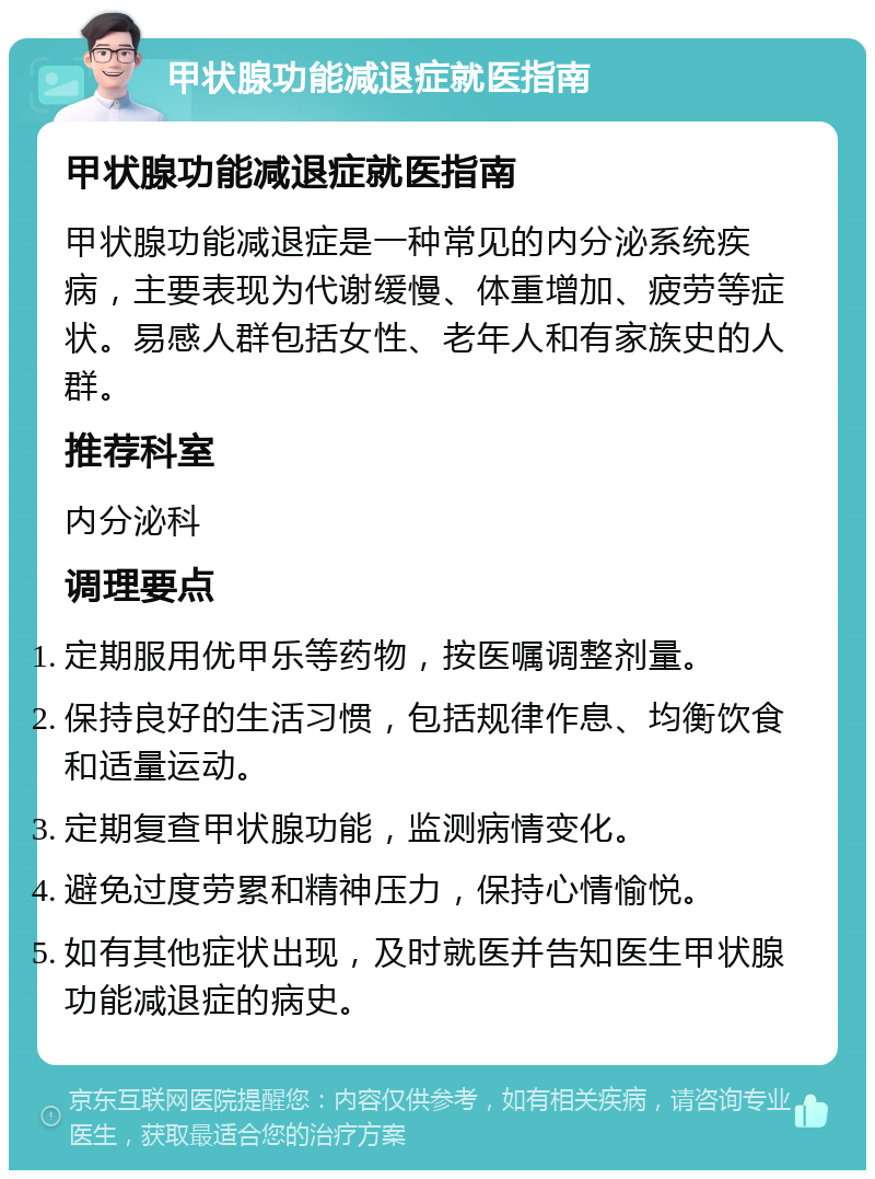 甲状腺功能减退症就医指南 甲状腺功能减退症就医指南 甲状腺功能减退症是一种常见的内分泌系统疾病，主要表现为代谢缓慢、体重增加、疲劳等症状。易感人群包括女性、老年人和有家族史的人群。 推荐科室 内分泌科 调理要点 定期服用优甲乐等药物，按医嘱调整剂量。 保持良好的生活习惯，包括规律作息、均衡饮食和适量运动。 定期复查甲状腺功能，监测病情变化。 避免过度劳累和精神压力，保持心情愉悦。 如有其他症状出现，及时就医并告知医生甲状腺功能减退症的病史。