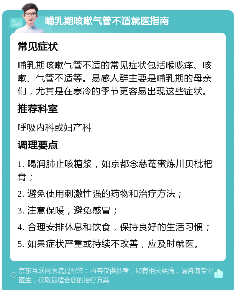 哺乳期咳嗽气管不适就医指南 常见症状 哺乳期咳嗽气管不适的常见症状包括喉咙痒、咳嗽、气管不适等。易感人群主要是哺乳期的母亲们，尤其是在寒冷的季节更容易出现这些症状。 推荐科室 呼吸内科或妇产科 调理要点 1. 喝润肺止咳糖浆，如京都念慈菴蜜炼川贝枇杷膏； 2. 避免使用刺激性强的药物和治疗方法； 3. 注意保暖，避免感冒； 4. 合理安排休息和饮食，保持良好的生活习惯； 5. 如果症状严重或持续不改善，应及时就医。