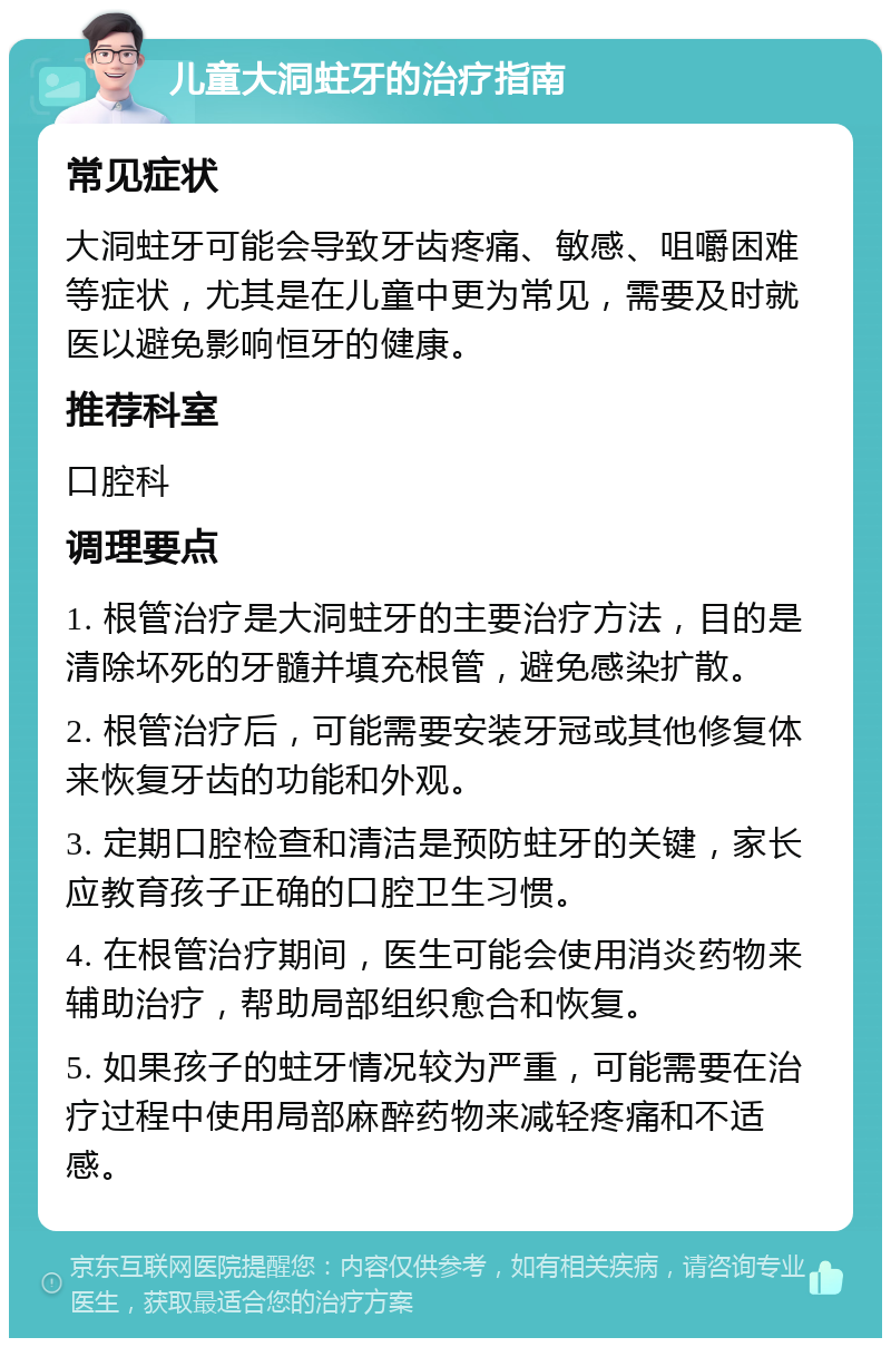 儿童大洞蛀牙的治疗指南 常见症状 大洞蛀牙可能会导致牙齿疼痛、敏感、咀嚼困难等症状，尤其是在儿童中更为常见，需要及时就医以避免影响恒牙的健康。 推荐科室 口腔科 调理要点 1. 根管治疗是大洞蛀牙的主要治疗方法，目的是清除坏死的牙髓并填充根管，避免感染扩散。 2. 根管治疗后，可能需要安装牙冠或其他修复体来恢复牙齿的功能和外观。 3. 定期口腔检查和清洁是预防蛀牙的关键，家长应教育孩子正确的口腔卫生习惯。 4. 在根管治疗期间，医生可能会使用消炎药物来辅助治疗，帮助局部组织愈合和恢复。 5. 如果孩子的蛀牙情况较为严重，可能需要在治疗过程中使用局部麻醉药物来减轻疼痛和不适感。