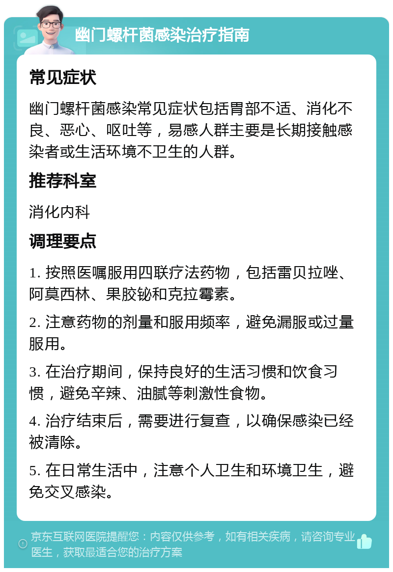 幽门螺杆菌感染治疗指南 常见症状 幽门螺杆菌感染常见症状包括胃部不适、消化不良、恶心、呕吐等，易感人群主要是长期接触感染者或生活环境不卫生的人群。 推荐科室 消化内科 调理要点 1. 按照医嘱服用四联疗法药物，包括雷贝拉唑、阿莫西林、果胶铋和克拉霉素。 2. 注意药物的剂量和服用频率，避免漏服或过量服用。 3. 在治疗期间，保持良好的生活习惯和饮食习惯，避免辛辣、油腻等刺激性食物。 4. 治疗结束后，需要进行复查，以确保感染已经被清除。 5. 在日常生活中，注意个人卫生和环境卫生，避免交叉感染。