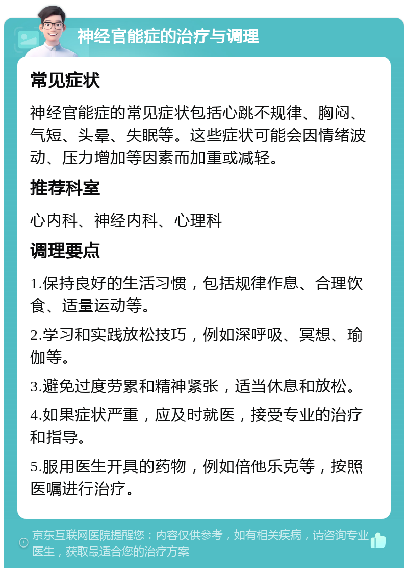 神经官能症的治疗与调理 常见症状 神经官能症的常见症状包括心跳不规律、胸闷、气短、头晕、失眠等。这些症状可能会因情绪波动、压力增加等因素而加重或减轻。 推荐科室 心内科、神经内科、心理科 调理要点 1.保持良好的生活习惯，包括规律作息、合理饮食、适量运动等。 2.学习和实践放松技巧，例如深呼吸、冥想、瑜伽等。 3.避免过度劳累和精神紧张，适当休息和放松。 4.如果症状严重，应及时就医，接受专业的治疗和指导。 5.服用医生开具的药物，例如倍他乐克等，按照医嘱进行治疗。