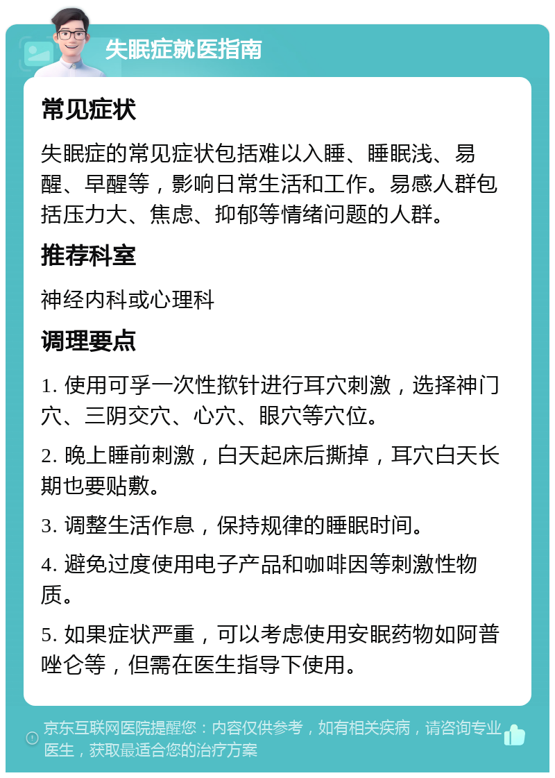 失眠症就医指南 常见症状 失眠症的常见症状包括难以入睡、睡眠浅、易醒、早醒等，影响日常生活和工作。易感人群包括压力大、焦虑、抑郁等情绪问题的人群。 推荐科室 神经内科或心理科 调理要点 1. 使用可孚一次性揿针进行耳穴刺激，选择神门穴、三阴交穴、心穴、眼穴等穴位。 2. 晚上睡前刺激，白天起床后撕掉，耳穴白天长期也要贴敷。 3. 调整生活作息，保持规律的睡眠时间。 4. 避免过度使用电子产品和咖啡因等刺激性物质。 5. 如果症状严重，可以考虑使用安眠药物如阿普唑仑等，但需在医生指导下使用。