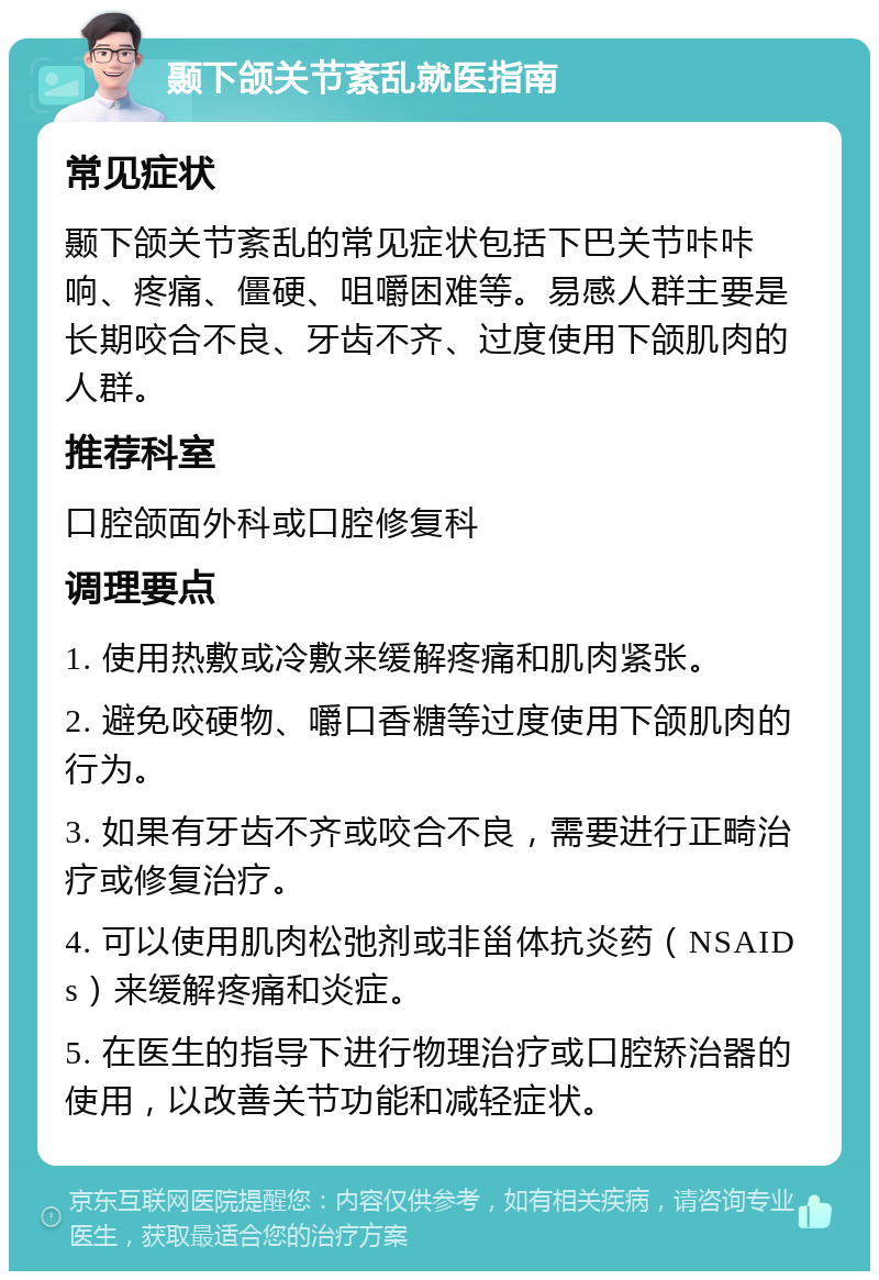 颞下颌关节紊乱就医指南 常见症状 颞下颌关节紊乱的常见症状包括下巴关节咔咔响、疼痛、僵硬、咀嚼困难等。易感人群主要是长期咬合不良、牙齿不齐、过度使用下颌肌肉的人群。 推荐科室 口腔颌面外科或口腔修复科 调理要点 1. 使用热敷或冷敷来缓解疼痛和肌肉紧张。 2. 避免咬硬物、嚼口香糖等过度使用下颌肌肉的行为。 3. 如果有牙齿不齐或咬合不良，需要进行正畸治疗或修复治疗。 4. 可以使用肌肉松弛剂或非甾体抗炎药（NSAIDs）来缓解疼痛和炎症。 5. 在医生的指导下进行物理治疗或口腔矫治器的使用，以改善关节功能和减轻症状。