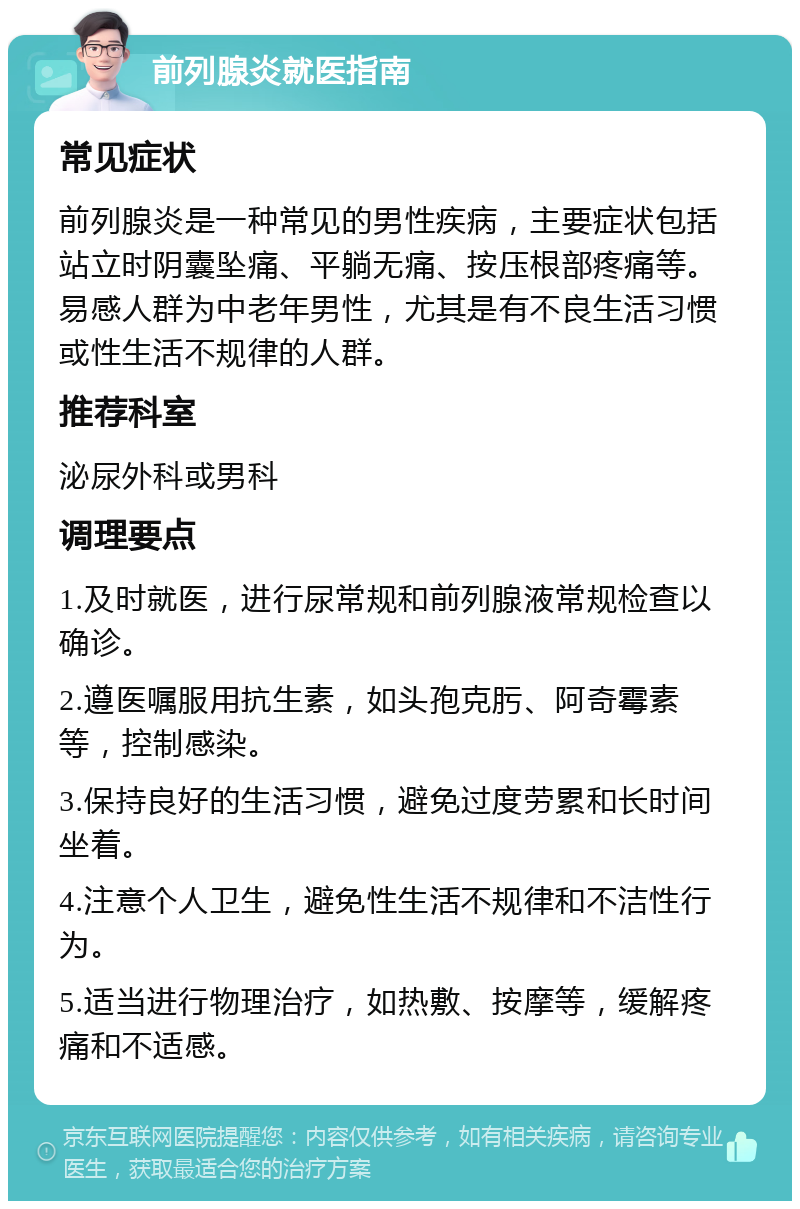 前列腺炎就医指南 常见症状 前列腺炎是一种常见的男性疾病，主要症状包括站立时阴囊坠痛、平躺无痛、按压根部疼痛等。易感人群为中老年男性，尤其是有不良生活习惯或性生活不规律的人群。 推荐科室 泌尿外科或男科 调理要点 1.及时就医，进行尿常规和前列腺液常规检查以确诊。 2.遵医嘱服用抗生素，如头孢克肟、阿奇霉素等，控制感染。 3.保持良好的生活习惯，避免过度劳累和长时间坐着。 4.注意个人卫生，避免性生活不规律和不洁性行为。 5.适当进行物理治疗，如热敷、按摩等，缓解疼痛和不适感。