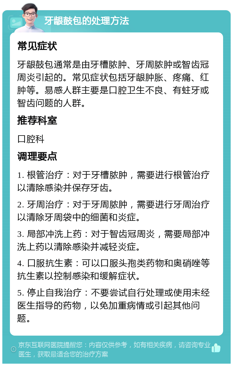 牙龈鼓包的处理方法 常见症状 牙龈鼓包通常是由牙槽脓肿、牙周脓肿或智齿冠周炎引起的。常见症状包括牙龈肿胀、疼痛、红肿等。易感人群主要是口腔卫生不良、有蛀牙或智齿问题的人群。 推荐科室 口腔科 调理要点 1. 根管治疗：对于牙槽脓肿，需要进行根管治疗以清除感染并保存牙齿。 2. 牙周治疗：对于牙周脓肿，需要进行牙周治疗以清除牙周袋中的细菌和炎症。 3. 局部冲洗上药：对于智齿冠周炎，需要局部冲洗上药以清除感染并减轻炎症。 4. 口服抗生素：可以口服头孢类药物和奥硝唑等抗生素以控制感染和缓解症状。 5. 停止自我治疗：不要尝试自行处理或使用未经医生指导的药物，以免加重病情或引起其他问题。