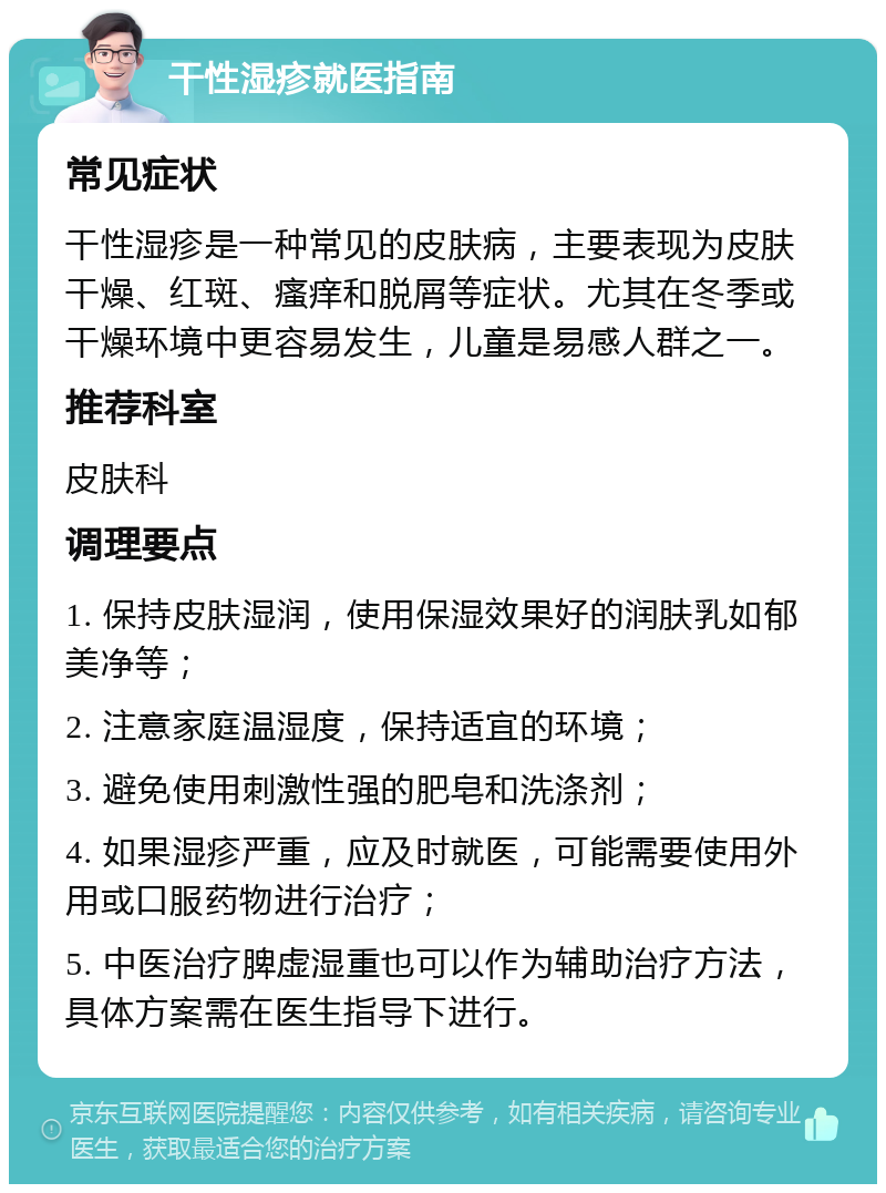 干性湿疹就医指南 常见症状 干性湿疹是一种常见的皮肤病，主要表现为皮肤干燥、红斑、瘙痒和脱屑等症状。尤其在冬季或干燥环境中更容易发生，儿童是易感人群之一。 推荐科室 皮肤科 调理要点 1. 保持皮肤湿润，使用保湿效果好的润肤乳如郁美净等； 2. 注意家庭温湿度，保持适宜的环境； 3. 避免使用刺激性强的肥皂和洗涤剂； 4. 如果湿疹严重，应及时就医，可能需要使用外用或口服药物进行治疗； 5. 中医治疗脾虚湿重也可以作为辅助治疗方法，具体方案需在医生指导下进行。