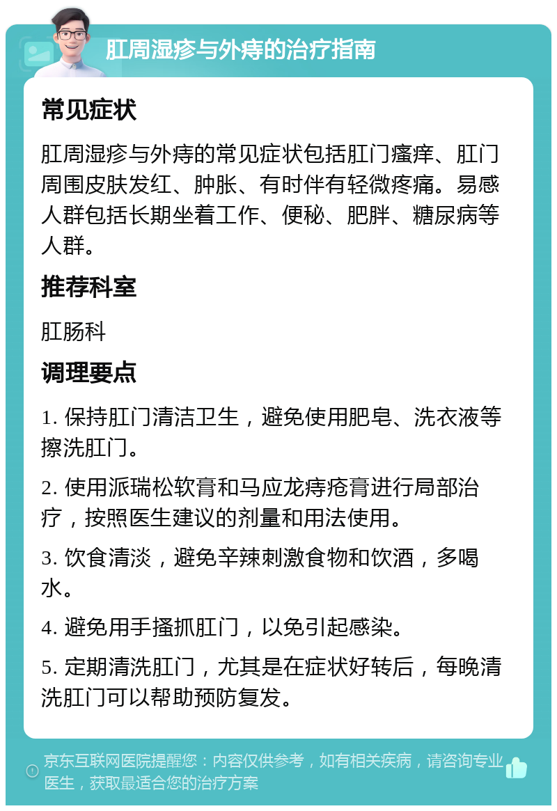 肛周湿疹与外痔的治疗指南 常见症状 肛周湿疹与外痔的常见症状包括肛门瘙痒、肛门周围皮肤发红、肿胀、有时伴有轻微疼痛。易感人群包括长期坐着工作、便秘、肥胖、糖尿病等人群。 推荐科室 肛肠科 调理要点 1. 保持肛门清洁卫生，避免使用肥皂、洗衣液等擦洗肛门。 2. 使用派瑞松软膏和马应龙痔疮膏进行局部治疗，按照医生建议的剂量和用法使用。 3. 饮食清淡，避免辛辣刺激食物和饮酒，多喝水。 4. 避免用手搔抓肛门，以免引起感染。 5. 定期清洗肛门，尤其是在症状好转后，每晚清洗肛门可以帮助预防复发。