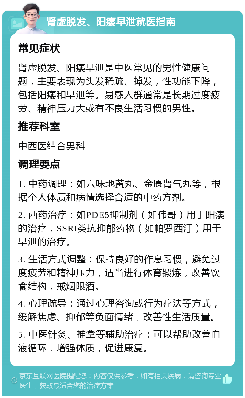 肾虚脱发、阳痿早泄就医指南 常见症状 肾虚脱发、阳痿早泄是中医常见的男性健康问题，主要表现为头发稀疏、掉发，性功能下降，包括阳痿和早泄等。易感人群通常是长期过度疲劳、精神压力大或有不良生活习惯的男性。 推荐科室 中西医结合男科 调理要点 1. 中药调理：如六味地黄丸、金匮肾气丸等，根据个人体质和病情选择合适的中药方剂。 2. 西药治疗：如PDE5抑制剂（如伟哥）用于阳痿的治疗，SSRI类抗抑郁药物（如帕罗西汀）用于早泄的治疗。 3. 生活方式调整：保持良好的作息习惯，避免过度疲劳和精神压力，适当进行体育锻炼，改善饮食结构，戒烟限酒。 4. 心理疏导：通过心理咨询或行为疗法等方式，缓解焦虑、抑郁等负面情绪，改善性生活质量。 5. 中医针灸、推拿等辅助治疗：可以帮助改善血液循环，增强体质，促进康复。