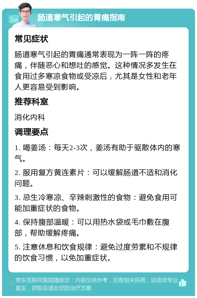 肠道寒气引起的胃痛指南 常见症状 肠道寒气引起的胃痛通常表现为一阵一阵的疼痛，伴随恶心和想吐的感觉。这种情况多发生在食用过多寒凉食物或受凉后，尤其是女性和老年人更容易受到影响。 推荐科室 消化内科 调理要点 1. 喝姜汤：每天2-3次，姜汤有助于驱散体内的寒气。 2. 服用复方黄连素片：可以缓解肠道不适和消化问题。 3. 忌生冷寒凉、辛辣刺激性的食物：避免食用可能加重症状的食物。 4. 保持腹部温暖：可以用热水袋或毛巾敷在腹部，帮助缓解疼痛。 5. 注意休息和饮食规律：避免过度劳累和不规律的饮食习惯，以免加重症状。