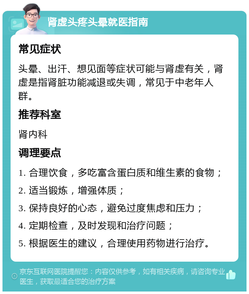 肾虚头疼头晕就医指南 常见症状 头晕、出汗、想见面等症状可能与肾虚有关，肾虚是指肾脏功能减退或失调，常见于中老年人群。 推荐科室 肾内科 调理要点 1. 合理饮食，多吃富含蛋白质和维生素的食物； 2. 适当锻炼，增强体质； 3. 保持良好的心态，避免过度焦虑和压力； 4. 定期检查，及时发现和治疗问题； 5. 根据医生的建议，合理使用药物进行治疗。