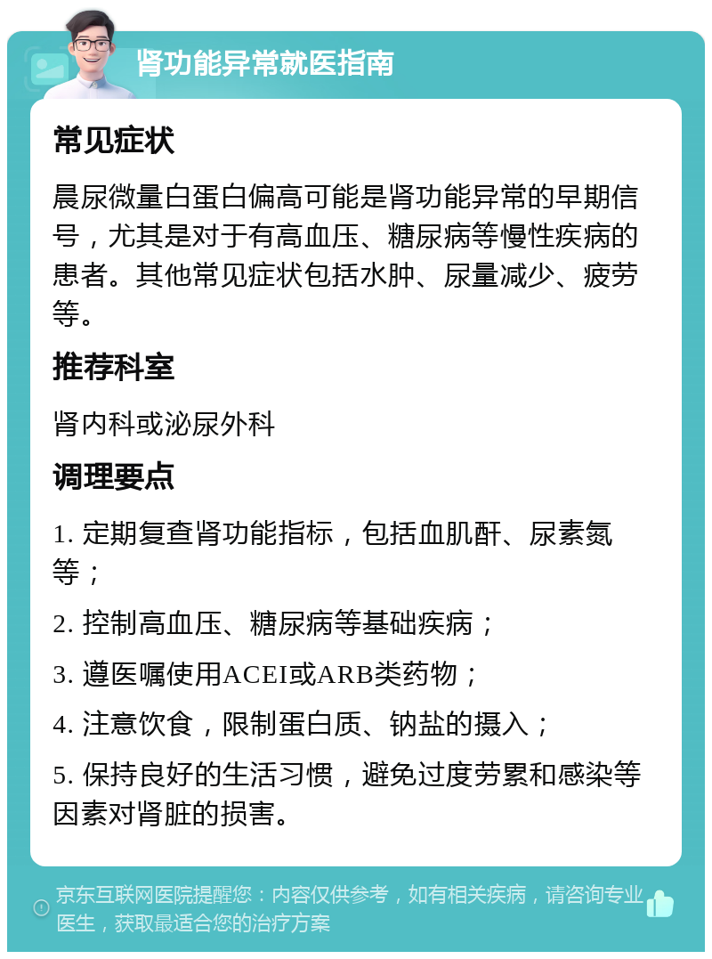 肾功能异常就医指南 常见症状 晨尿微量白蛋白偏高可能是肾功能异常的早期信号，尤其是对于有高血压、糖尿病等慢性疾病的患者。其他常见症状包括水肿、尿量减少、疲劳等。 推荐科室 肾内科或泌尿外科 调理要点 1. 定期复查肾功能指标，包括血肌酐、尿素氮等； 2. 控制高血压、糖尿病等基础疾病； 3. 遵医嘱使用ACEI或ARB类药物； 4. 注意饮食，限制蛋白质、钠盐的摄入； 5. 保持良好的生活习惯，避免过度劳累和感染等因素对肾脏的损害。