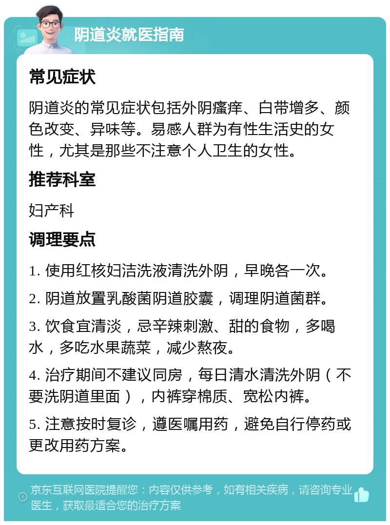 阴道炎就医指南 常见症状 阴道炎的常见症状包括外阴瘙痒、白带增多、颜色改变、异味等。易感人群为有性生活史的女性，尤其是那些不注意个人卫生的女性。 推荐科室 妇产科 调理要点 1. 使用红核妇洁洗液清洗外阴，早晚各一次。 2. 阴道放置乳酸菌阴道胶囊，调理阴道菌群。 3. 饮食宜清淡，忌辛辣刺激、甜的食物，多喝水，多吃水果蔬菜，减少熬夜。 4. 治疗期间不建议同房，每日清水清洗外阴（不要洗阴道里面），内裤穿棉质、宽松内裤。 5. 注意按时复诊，遵医嘱用药，避免自行停药或更改用药方案。