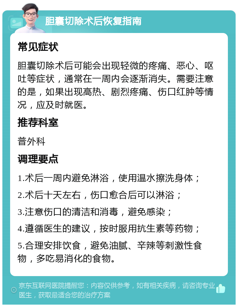 胆囊切除术后恢复指南 常见症状 胆囊切除术后可能会出现轻微的疼痛、恶心、呕吐等症状，通常在一周内会逐渐消失。需要注意的是，如果出现高热、剧烈疼痛、伤口红肿等情况，应及时就医。 推荐科室 普外科 调理要点 1.术后一周内避免淋浴，使用温水擦洗身体； 2.术后十天左右，伤口愈合后可以淋浴； 3.注意伤口的清洁和消毒，避免感染； 4.遵循医生的建议，按时服用抗生素等药物； 5.合理安排饮食，避免油腻、辛辣等刺激性食物，多吃易消化的食物。