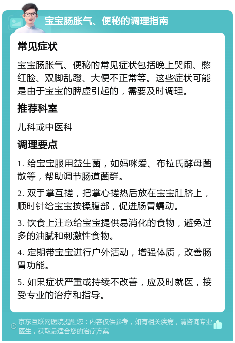 宝宝肠胀气、便秘的调理指南 常见症状 宝宝肠胀气、便秘的常见症状包括晚上哭闹、憋红脸、双脚乱蹬、大便不正常等。这些症状可能是由于宝宝的脾虚引起的，需要及时调理。 推荐科室 儿科或中医科 调理要点 1. 给宝宝服用益生菌，如妈咪爱、布拉氏酵母菌散等，帮助调节肠道菌群。 2. 双手掌互搓，把掌心搓热后放在宝宝肚脐上，顺时针给宝宝按揉腹部，促进肠胃蠕动。 3. 饮食上注意给宝宝提供易消化的食物，避免过多的油腻和刺激性食物。 4. 定期带宝宝进行户外活动，增强体质，改善肠胃功能。 5. 如果症状严重或持续不改善，应及时就医，接受专业的治疗和指导。