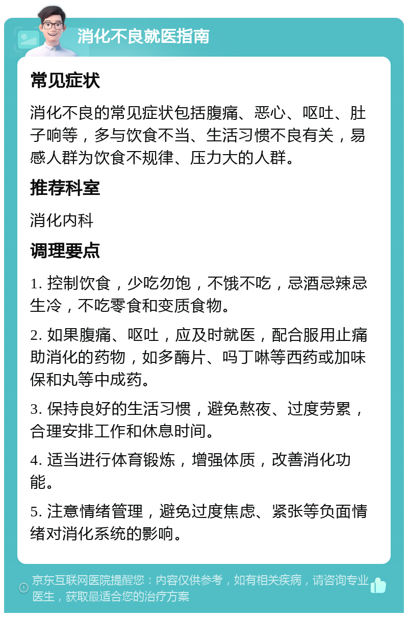 消化不良就医指南 常见症状 消化不良的常见症状包括腹痛、恶心、呕吐、肚子响等，多与饮食不当、生活习惯不良有关，易感人群为饮食不规律、压力大的人群。 推荐科室 消化内科 调理要点 1. 控制饮食，少吃勿饱，不饿不吃，忌酒忌辣忌生冷，不吃零食和变质食物。 2. 如果腹痛、呕吐，应及时就医，配合服用止痛助消化的药物，如多酶片、吗丁啉等西药或加味保和丸等中成药。 3. 保持良好的生活习惯，避免熬夜、过度劳累，合理安排工作和休息时间。 4. 适当进行体育锻炼，增强体质，改善消化功能。 5. 注意情绪管理，避免过度焦虑、紧张等负面情绪对消化系统的影响。