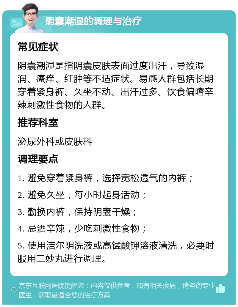 阴囊潮湿的调理与治疗 常见症状 阴囊潮湿是指阴囊皮肤表面过度出汗，导致湿润、瘙痒、红肿等不适症状。易感人群包括长期穿着紧身裤、久坐不动、出汗过多、饮食偏嗜辛辣刺激性食物的人群。 推荐科室 泌尿外科或皮肤科 调理要点 1. 避免穿着紧身裤，选择宽松透气的内裤； 2. 避免久坐，每小时起身活动； 3. 勤换内裤，保持阴囊干燥； 4. 忌酒辛辣，少吃刺激性食物； 5. 使用洁尔阴洗液或高锰酸钾溶液清洗，必要时服用二妙丸进行调理。