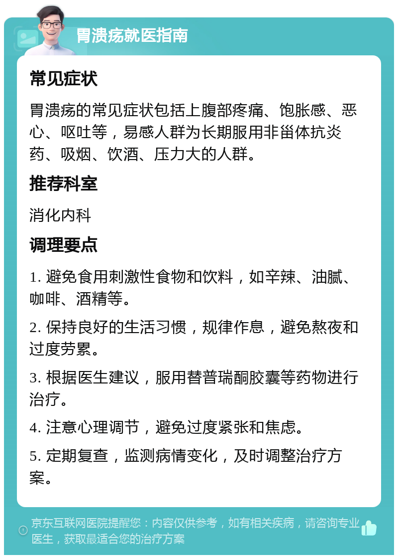 胃溃疡就医指南 常见症状 胃溃疡的常见症状包括上腹部疼痛、饱胀感、恶心、呕吐等，易感人群为长期服用非甾体抗炎药、吸烟、饮酒、压力大的人群。 推荐科室 消化内科 调理要点 1. 避免食用刺激性食物和饮料，如辛辣、油腻、咖啡、酒精等。 2. 保持良好的生活习惯，规律作息，避免熬夜和过度劳累。 3. 根据医生建议，服用替普瑞酮胶囊等药物进行治疗。 4. 注意心理调节，避免过度紧张和焦虑。 5. 定期复查，监测病情变化，及时调整治疗方案。