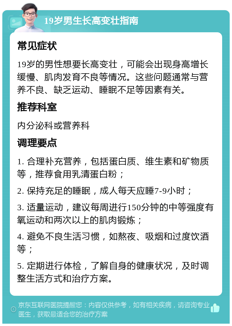 19岁男生长高变壮指南 常见症状 19岁的男性想要长高变壮，可能会出现身高增长缓慢、肌肉发育不良等情况。这些问题通常与营养不良、缺乏运动、睡眠不足等因素有关。 推荐科室 内分泌科或营养科 调理要点 1. 合理补充营养，包括蛋白质、维生素和矿物质等，推荐食用乳清蛋白粉； 2. 保持充足的睡眠，成人每天应睡7-9小时； 3. 适量运动，建议每周进行150分钟的中等强度有氧运动和两次以上的肌肉锻炼； 4. 避免不良生活习惯，如熬夜、吸烟和过度饮酒等； 5. 定期进行体检，了解自身的健康状况，及时调整生活方式和治疗方案。