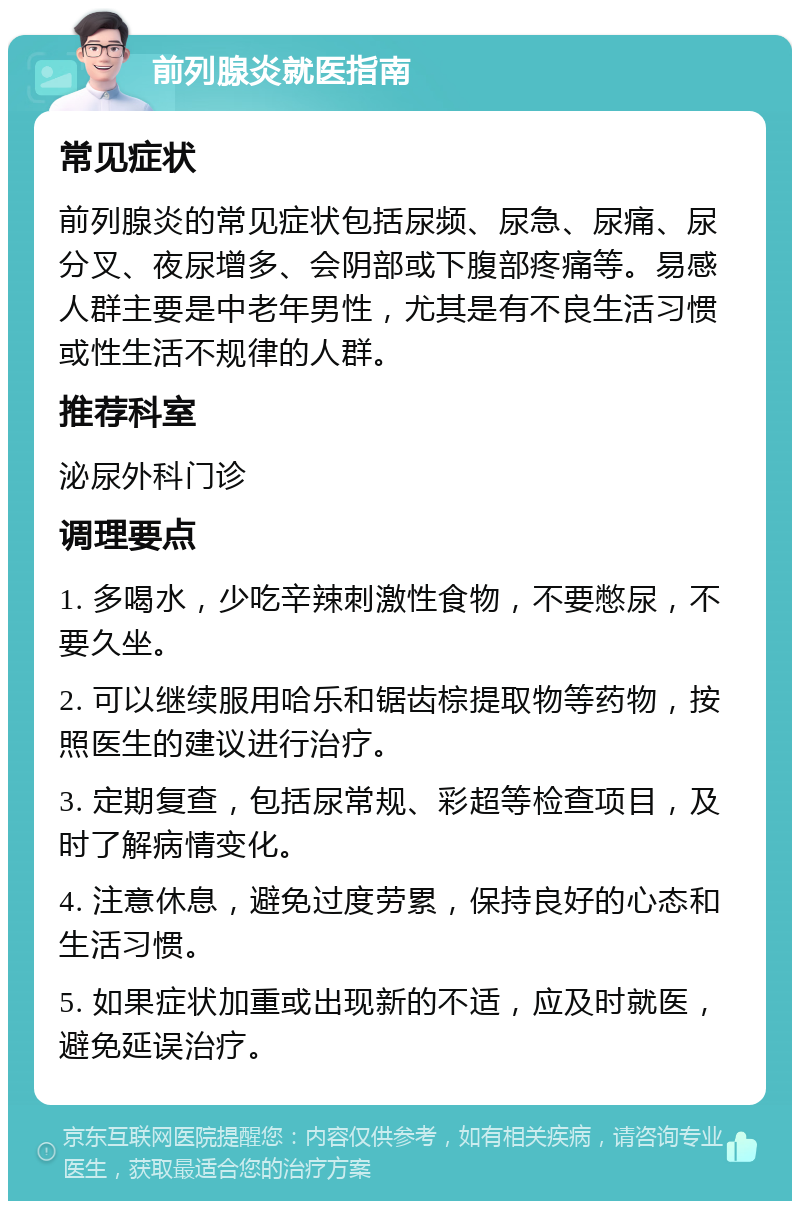 前列腺炎就医指南 常见症状 前列腺炎的常见症状包括尿频、尿急、尿痛、尿分叉、夜尿增多、会阴部或下腹部疼痛等。易感人群主要是中老年男性，尤其是有不良生活习惯或性生活不规律的人群。 推荐科室 泌尿外科门诊 调理要点 1. 多喝水，少吃辛辣刺激性食物，不要憋尿，不要久坐。 2. 可以继续服用哈乐和锯齿棕提取物等药物，按照医生的建议进行治疗。 3. 定期复查，包括尿常规、彩超等检查项目，及时了解病情变化。 4. 注意休息，避免过度劳累，保持良好的心态和生活习惯。 5. 如果症状加重或出现新的不适，应及时就医，避免延误治疗。