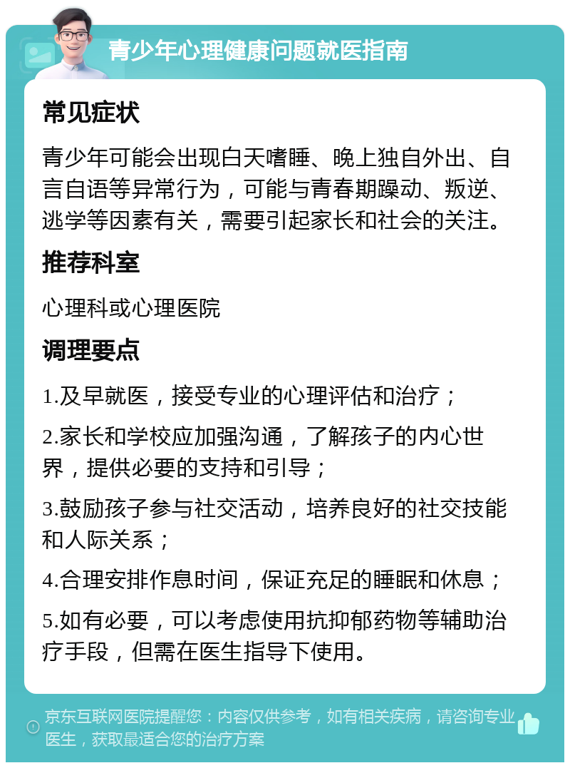 青少年心理健康问题就医指南 常见症状 青少年可能会出现白天嗜睡、晚上独自外出、自言自语等异常行为，可能与青春期躁动、叛逆、逃学等因素有关，需要引起家长和社会的关注。 推荐科室 心理科或心理医院 调理要点 1.及早就医，接受专业的心理评估和治疗； 2.家长和学校应加强沟通，了解孩子的内心世界，提供必要的支持和引导； 3.鼓励孩子参与社交活动，培养良好的社交技能和人际关系； 4.合理安排作息时间，保证充足的睡眠和休息； 5.如有必要，可以考虑使用抗抑郁药物等辅助治疗手段，但需在医生指导下使用。