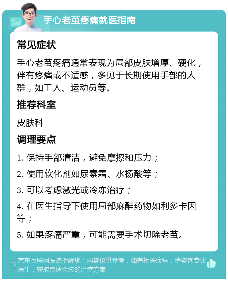 手心老茧疼痛就医指南 常见症状 手心老茧疼痛通常表现为局部皮肤增厚、硬化，伴有疼痛或不适感，多见于长期使用手部的人群，如工人、运动员等。 推荐科室 皮肤科 调理要点 1. 保持手部清洁，避免摩擦和压力； 2. 使用软化剂如尿素霜、水杨酸等； 3. 可以考虑激光或冷冻治疗； 4. 在医生指导下使用局部麻醉药物如利多卡因等； 5. 如果疼痛严重，可能需要手术切除老茧。