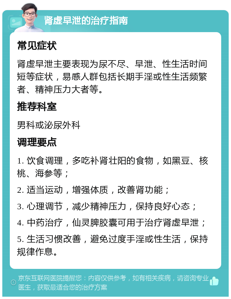 肾虚早泄的治疗指南 常见症状 肾虚早泄主要表现为尿不尽、早泄、性生活时间短等症状，易感人群包括长期手淫或性生活频繁者、精神压力大者等。 推荐科室 男科或泌尿外科 调理要点 1. 饮食调理，多吃补肾壮阳的食物，如黑豆、核桃、海参等； 2. 适当运动，增强体质，改善肾功能； 3. 心理调节，减少精神压力，保持良好心态； 4. 中药治疗，仙灵脾胶囊可用于治疗肾虚早泄； 5. 生活习惯改善，避免过度手淫或性生活，保持规律作息。