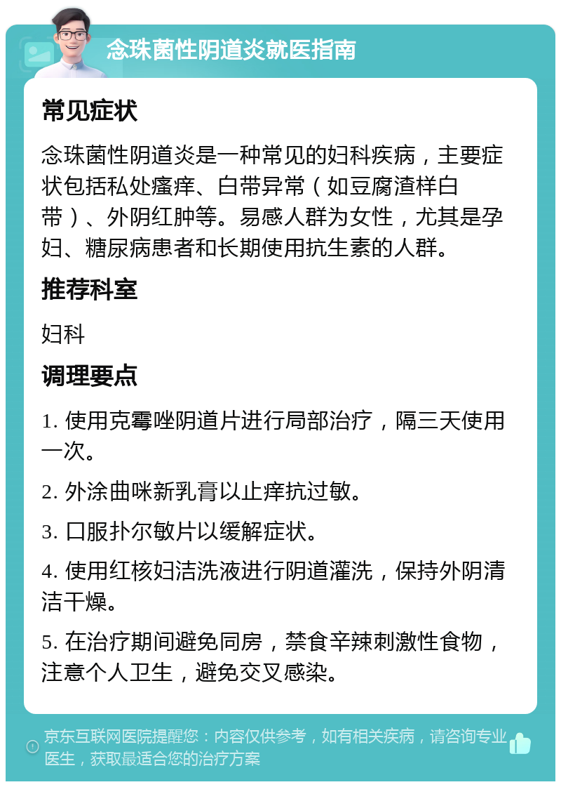 念珠菌性阴道炎就医指南 常见症状 念珠菌性阴道炎是一种常见的妇科疾病，主要症状包括私处瘙痒、白带异常（如豆腐渣样白带）、外阴红肿等。易感人群为女性，尤其是孕妇、糖尿病患者和长期使用抗生素的人群。 推荐科室 妇科 调理要点 1. 使用克霉唑阴道片进行局部治疗，隔三天使用一次。 2. 外涂曲咪新乳膏以止痒抗过敏。 3. 口服扑尔敏片以缓解症状。 4. 使用红核妇洁洗液进行阴道灌洗，保持外阴清洁干燥。 5. 在治疗期间避免同房，禁食辛辣刺激性食物，注意个人卫生，避免交叉感染。