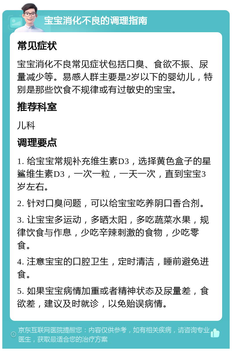 宝宝消化不良的调理指南 常见症状 宝宝消化不良常见症状包括口臭、食欲不振、尿量减少等。易感人群主要是2岁以下的婴幼儿，特别是那些饮食不规律或有过敏史的宝宝。 推荐科室 儿科 调理要点 1. 给宝宝常规补充维生素D3，选择黄色盒子的星鲨维生素D3，一次一粒，一天一次，直到宝宝3岁左右。 2. 针对口臭问题，可以给宝宝吃养阴口香合剂。 3. 让宝宝多运动，多晒太阳，多吃蔬菜水果，规律饮食与作息，少吃辛辣刺激的食物，少吃零食。 4. 注意宝宝的口腔卫生，定时清洁，睡前避免进食。 5. 如果宝宝病情加重或者精神状态及尿量差，食欲差，建议及时就诊，以免贻误病情。