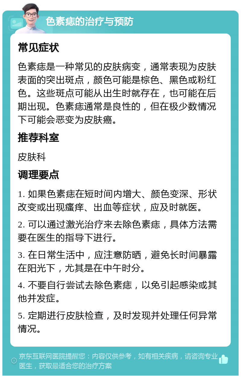 色素痣的治疗与预防 常见症状 色素痣是一种常见的皮肤病变，通常表现为皮肤表面的突出斑点，颜色可能是棕色、黑色或粉红色。这些斑点可能从出生时就存在，也可能在后期出现。色素痣通常是良性的，但在极少数情况下可能会恶变为皮肤癌。 推荐科室 皮肤科 调理要点 1. 如果色素痣在短时间内增大、颜色变深、形状改变或出现瘙痒、出血等症状，应及时就医。 2. 可以通过激光治疗来去除色素痣，具体方法需要在医生的指导下进行。 3. 在日常生活中，应注意防晒，避免长时间暴露在阳光下，尤其是在中午时分。 4. 不要自行尝试去除色素痣，以免引起感染或其他并发症。 5. 定期进行皮肤检查，及时发现并处理任何异常情况。