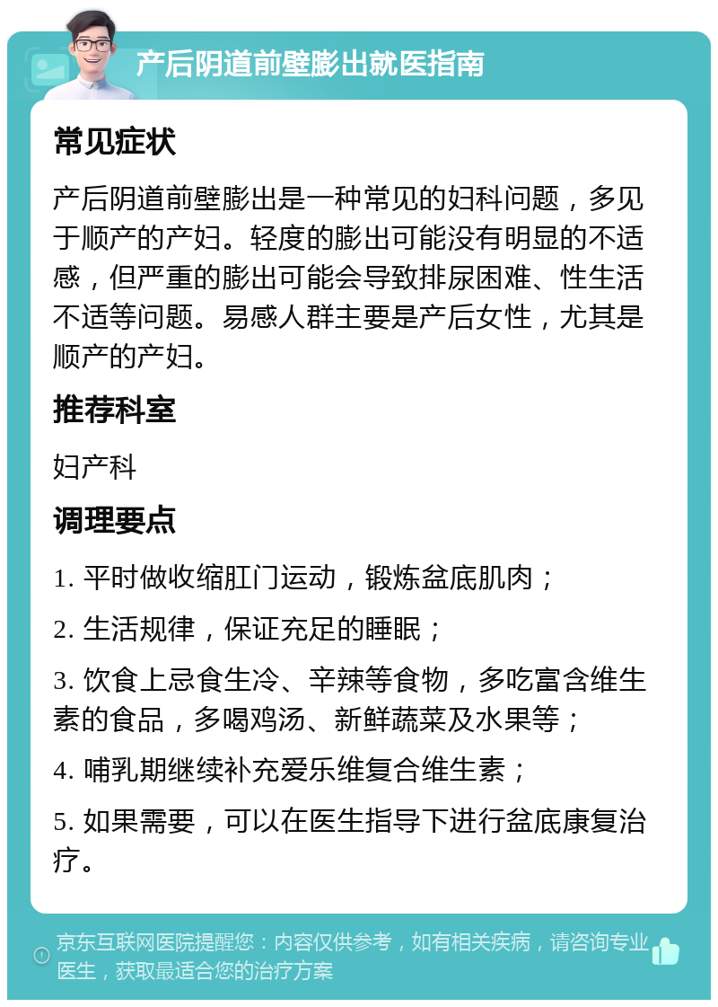 产后阴道前壁膨出就医指南 常见症状 产后阴道前壁膨出是一种常见的妇科问题，多见于顺产的产妇。轻度的膨出可能没有明显的不适感，但严重的膨出可能会导致排尿困难、性生活不适等问题。易感人群主要是产后女性，尤其是顺产的产妇。 推荐科室 妇产科 调理要点 1. 平时做收缩肛门运动，锻炼盆底肌肉； 2. 生活规律，保证充足的睡眠； 3. 饮食上忌食生冷、辛辣等食物，多吃富含维生素的食品，多喝鸡汤、新鲜蔬菜及水果等； 4. 哺乳期继续补充爱乐维复合维生素； 5. 如果需要，可以在医生指导下进行盆底康复治疗。