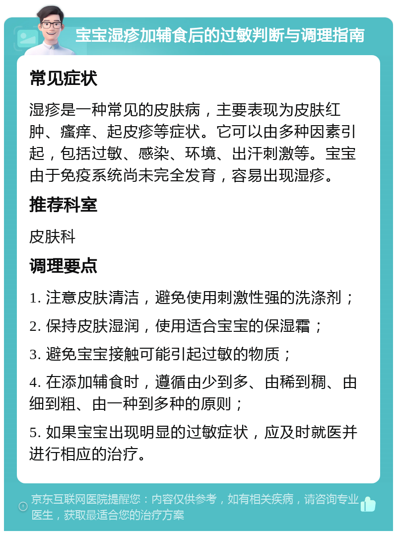 宝宝湿疹加辅食后的过敏判断与调理指南 常见症状 湿疹是一种常见的皮肤病，主要表现为皮肤红肿、瘙痒、起皮疹等症状。它可以由多种因素引起，包括过敏、感染、环境、出汗刺激等。宝宝由于免疫系统尚未完全发育，容易出现湿疹。 推荐科室 皮肤科 调理要点 1. 注意皮肤清洁，避免使用刺激性强的洗涤剂； 2. 保持皮肤湿润，使用适合宝宝的保湿霜； 3. 避免宝宝接触可能引起过敏的物质； 4. 在添加辅食时，遵循由少到多、由稀到稠、由细到粗、由一种到多种的原则； 5. 如果宝宝出现明显的过敏症状，应及时就医并进行相应的治疗。