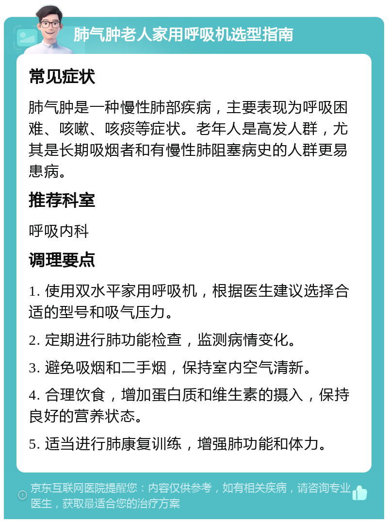 肺气肿老人家用呼吸机选型指南 常见症状 肺气肿是一种慢性肺部疾病，主要表现为呼吸困难、咳嗽、咳痰等症状。老年人是高发人群，尤其是长期吸烟者和有慢性肺阻塞病史的人群更易患病。 推荐科室 呼吸内科 调理要点 1. 使用双水平家用呼吸机，根据医生建议选择合适的型号和吸气压力。 2. 定期进行肺功能检查，监测病情变化。 3. 避免吸烟和二手烟，保持室内空气清新。 4. 合理饮食，增加蛋白质和维生素的摄入，保持良好的营养状态。 5. 适当进行肺康复训练，增强肺功能和体力。