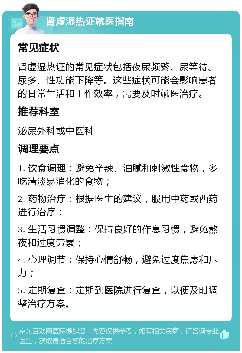 肾虚湿热证就医指南 常见症状 肾虚湿热证的常见症状包括夜尿频繁、尿等待、尿多、性功能下降等。这些症状可能会影响患者的日常生活和工作效率，需要及时就医治疗。 推荐科室 泌尿外科或中医科 调理要点 1. 饮食调理：避免辛辣、油腻和刺激性食物，多吃清淡易消化的食物； 2. 药物治疗：根据医生的建议，服用中药或西药进行治疗； 3. 生活习惯调整：保持良好的作息习惯，避免熬夜和过度劳累； 4. 心理调节：保持心情舒畅，避免过度焦虑和压力； 5. 定期复查：定期到医院进行复查，以便及时调整治疗方案。